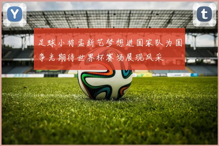 足球小将孟新艺梦想进国家队为国争光期待世界杯赛场展现风采